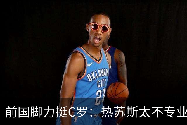 前国脚力挺C罗：热苏斯太不专业是矛盾源泉 梅西遇到这事也会发飙